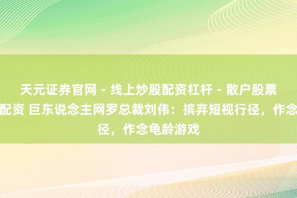 天元证券官网 - 线上炒股配资杠杆 - 散户股票杠杆怎么配资 巨东说念主网罗总裁刘伟：摈弃短视行径，作念龟龄游戏