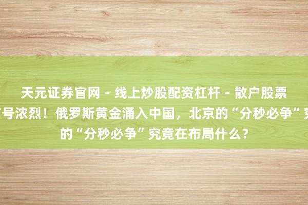 天元证券官网 - 线上炒股配资杠杆 - 散户股票杠杆怎么配资 信号浓烈！俄罗斯黄金涌入中国，北京的“分秒必争”究竟在布局什么？