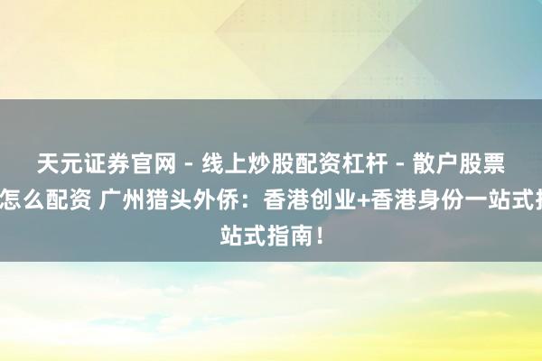 天元证券官网 - 线上炒股配资杠杆 - 散户股票杠杆怎么配资 广州猎头外侨：香港创业+香港身份一站式指南！