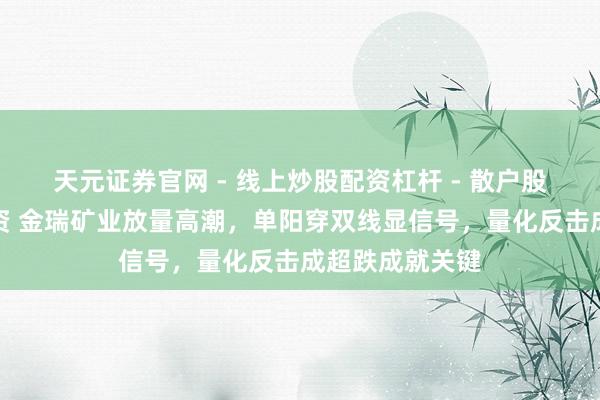 天元证券官网 - 线上炒股配资杠杆 - 散户股票杠杆怎么配资 金瑞矿业放量高潮，单阳穿双线显信号，量化反击成超跌成就关键