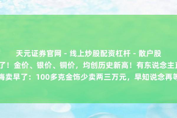 天元证券官网 - 线上炒股配资杠杆 - 散户股票杠杆怎么配资 全部爆了！金价、银价、铜价，均创历史新高！有东说念主直呼后悔卖早了：100多克金饰少卖两三万元，早知说念再等等！背面怎样走？解读黄金故事