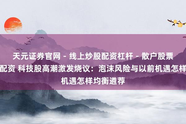 天元证券官网 - 线上炒股配资杠杆 - 散户股票杠杆怎么配资 科技股高潮激发烧议：泡沫风险与以前机遇怎样均衡遴荐
