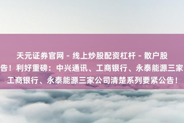 天元证券官网 - 线上炒股配资杠杆 - 散户股票杠杆怎么配资 最新公告！利好重磅：中兴通讯、工商银行、永泰能源三家公司清楚系列要紧公告！