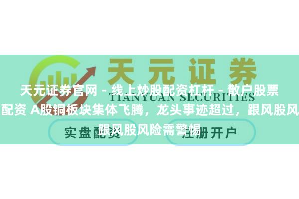 天元证券官网 - 线上炒股配资杠杆 - 散户股票杠杆怎么配资 A股铜板块集体飞腾，龙头事迹超过，跟风股风险需警惕
