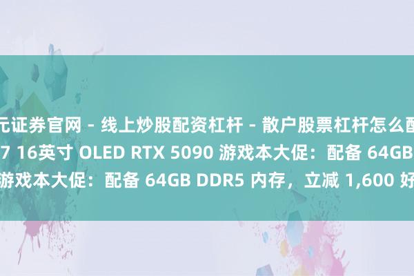 天元证券官网 - 线上炒股配资杠杆 - 散户股票杠杆怎么配资 联思 Legion Pro 7 16英寸 OLED RTX 5090 游戏本大促：配备 64GB DDR5 内存，立减 1,600 好意思元