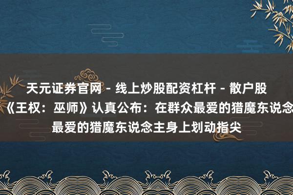天元证券官网 - 线上炒股配资杠杆 - 散户股票杠杆怎么配资 《王权：巫师》认真公布：在群众最爱的猎魔东说念主身上划动指尖