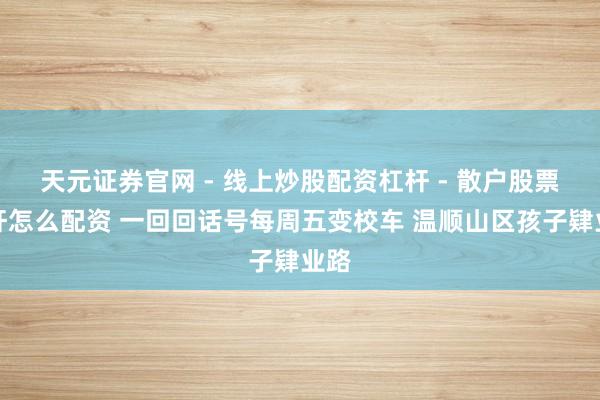 天元证券官网 - 线上炒股配资杠杆 - 散户股票杠杆怎么配资 一回回话号每周五变校车 温顺山区孩子肄业路