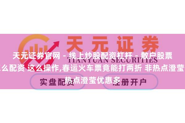 天元证券官网 - 线上炒股配资杠杆 - 散户股票杠杆怎么配资 这么操作,春运火车票竟能打两折 非热点澄莹优惠多