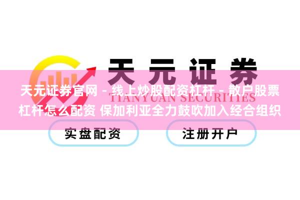 天元证券官网 - 线上炒股配资杠杆 - 散户股票杠杆怎么配资 保加利亚全力鼓吹加入经合组织