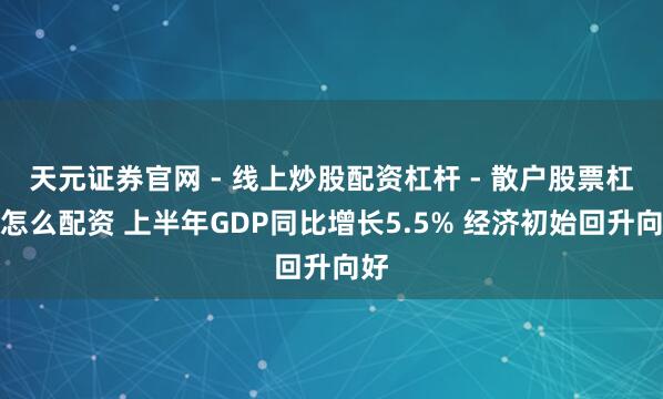天元证券官网 - 线上炒股配资杠杆 - 散户股票杠杆怎么配资 上半年GDP同比增长5.5% 经济初始回升向好