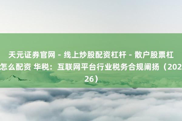 天元证券官网 - 线上炒股配资杠杆 - 散户股票杠杆怎么配资 华税：互联网平台行业税务合规阐扬（2026）