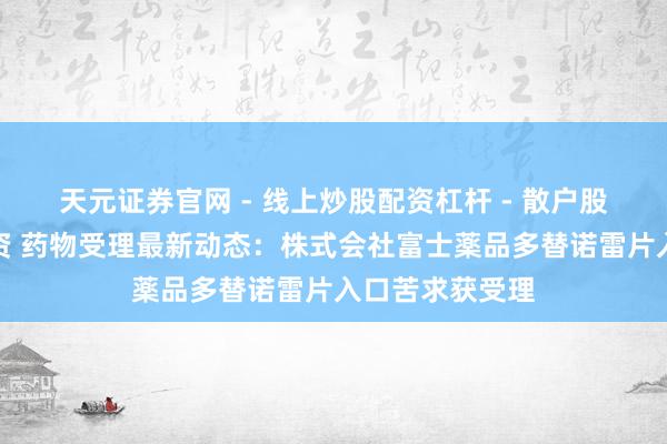 天元证券官网 - 线上炒股配资杠杆 - 散户股票杠杆怎么配资 药物受理最新动态：株式会社富士薬品多替诺雷片入口苦求获受理