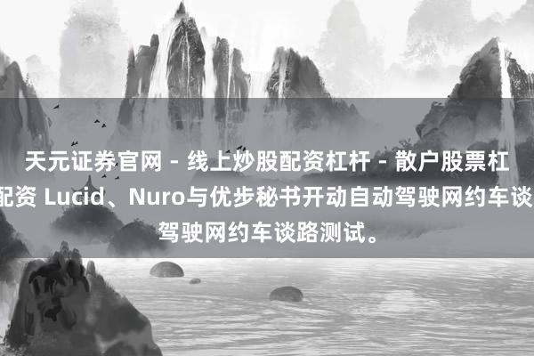 天元证券官网 - 线上炒股配资杠杆 - 散户股票杠杆怎么配资 Lucid、Nuro与优步秘书开动自动驾驶网约车谈路测试。