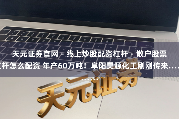 天元证券官网 - 线上炒股配资杠杆 - 散户股票杠杆怎么配资 年产60万吨！阜阳昊源化工刚刚传来……