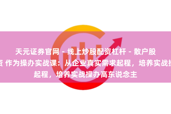 天元证券官网 - 线上炒股配资杠杆 - 散户股票杠杆怎么配资 作为操办实战课：从企业真实需求起程，培养实战操办高东说念主