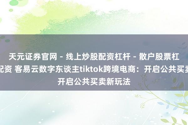 天元证券官网 - 线上炒股配资杠杆 - 散户股票杠杆怎么配资 客易云数字东谈主tiktok跨境电商：开启公共买卖新玩法
