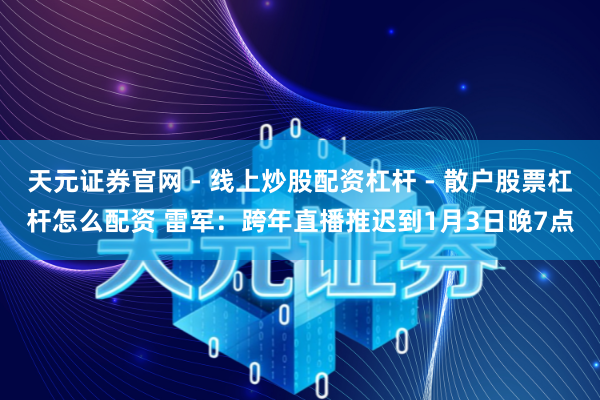天元证券官网 - 线上炒股配资杠杆 - 散户股票杠杆怎么配资 雷军：跨年直播推迟到1月3日晚7点