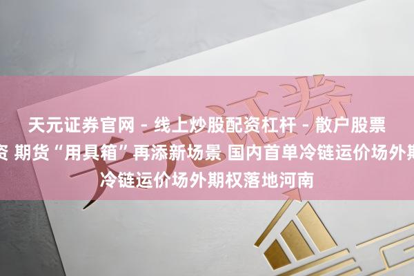 天元证券官网 - 线上炒股配资杠杆 - 散户股票杠杆怎么配资 期货“用具箱”再添新场景 国内首单冷链运价场外期权落地河南