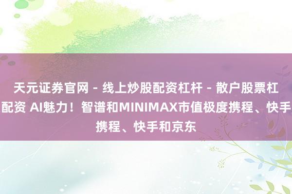天元证券官网 - 线上炒股配资杠杆 - 散户股票杠杆怎么配资 AI魅力！智谱和MINIMAX市值极度携程、快手和京东