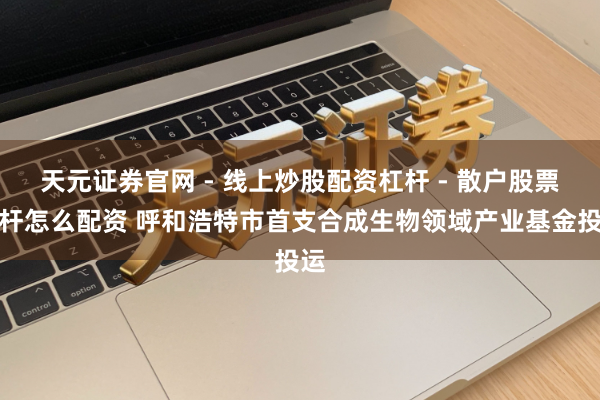 天元证券官网 - 线上炒股配资杠杆 - 散户股票杠杆怎么配资 呼和浩特市首支合成生物领域产业基金投运