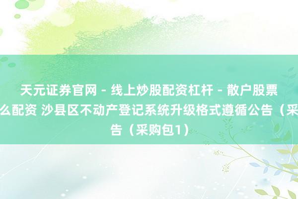天元证券官网 - 线上炒股配资杠杆 - 散户股票杠杆怎么配资 沙县区不动产登记系统升级格式遵循公告（采购包1）