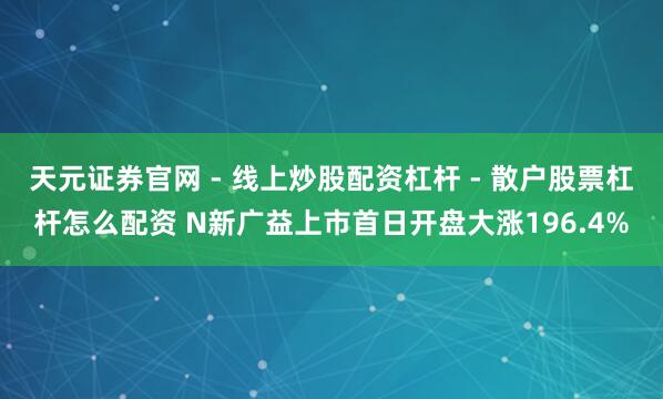 天元证券官网 - 线上炒股配资杠杆 - 散户股票杠杆怎么配资 N新广益上市首日开盘大涨196.4%