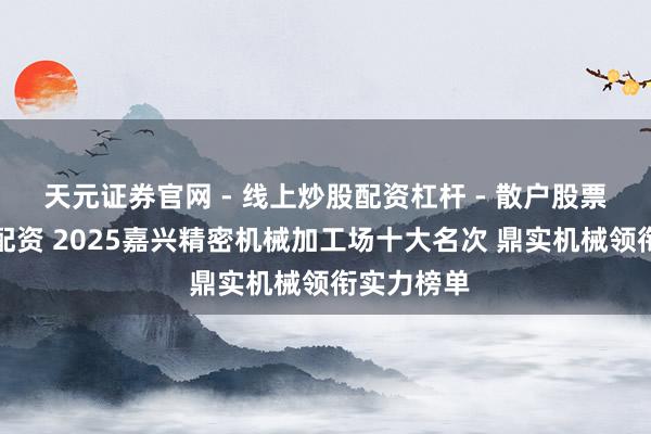 天元证券官网 - 线上炒股配资杠杆 - 散户股票杠杆怎么配资 2025嘉兴精密机械加工场十大名次 鼎实机械领衔实力榜单