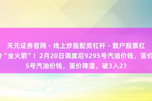 天元证券官网 - 线上炒股配资杠杆 - 散户股票杠杆怎么配资 油价“坐火箭”！2月20日调度后9295号汽油价钱，蛋价降温，破3入2？