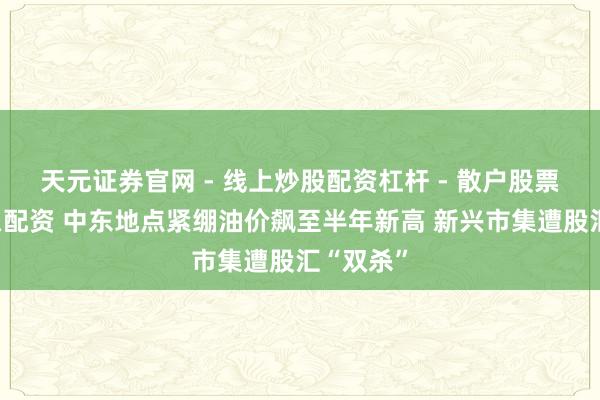 天元证券官网 - 线上炒股配资杠杆 - 散户股票杠杆怎么配资 中东地点紧绷油价飙至半年新高 新兴市集遭股汇“双杀”