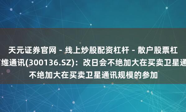 天元证券官网 - 线上炒股配资杠杆 - 散户股票杠杆怎么配资 信维通讯(300136.SZ)：改日会不绝加大在买卖卫星通讯规模的参加