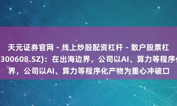 天元证券官网 - 线上炒股配资杠杆 - 散户股票杠杆怎么配资 想特奇(300608.SZ)：在出海边界，公司以AI、算力等程序化产物为重心冲破口