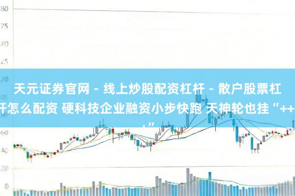 天元证券官网 - 线上炒股配资杠杆 - 散户股票杠杆怎么配资 硬科技企业融资小步快跑 天神轮也挂“++”