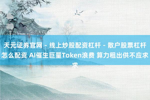 天元证券官网 - 线上炒股配资杠杆 - 散户股票杠杆怎么配资 AI催生巨量Token浪费 算力租出供不应求