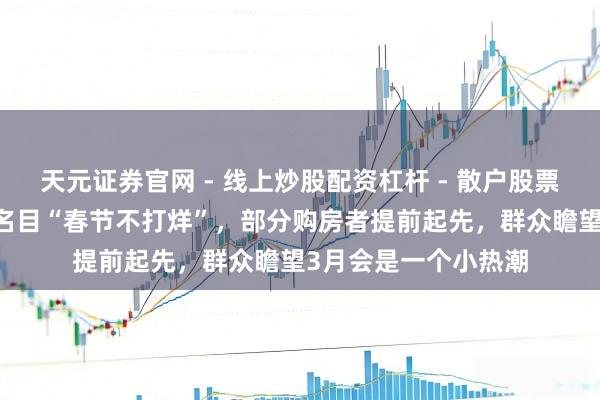 天元证券官网 - 线上炒股配资杠杆 - 散户股票杠杆怎么配资 多地名目“春节不打烊”，部分购房者提前起先，群众瞻望3月会是一个小热潮
