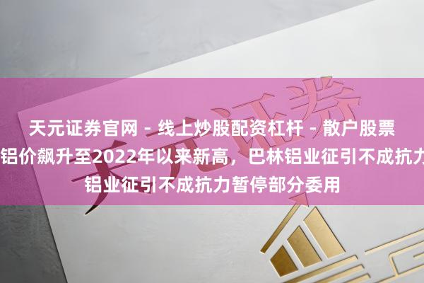 天元证券官网 - 线上炒股配资杠杆 - 散户股票杠杆怎么配资 铝价飙升至2022年以来新高，巴林铝业征引不成抗力暂停部分委用