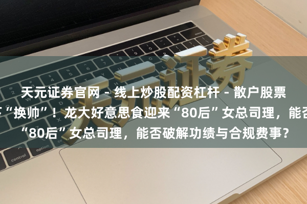 天元证券官网 - 线上炒股配资杠杆 - 散户股票杠杆怎么配资 巨亏之下“换帅”！龙大好意思食迎来“80后”女总司理，能否破解功绩与合规费事？