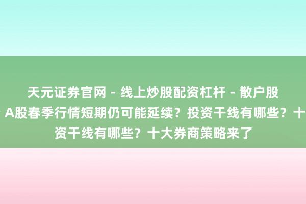 天元证券官网 - 线上炒股配资杠杆 - 散户股票杠杆怎么配资 A股春季行情短期仍可能延续？投资干线有哪些？十大券商策略来了