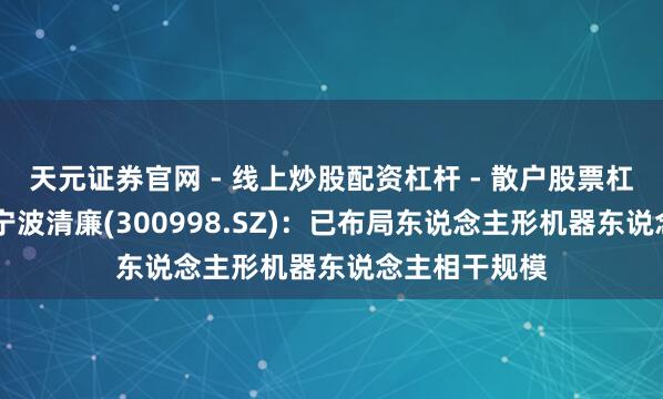 天元证券官网 - 线上炒股配资杠杆 - 散户股票杠杆怎么配资 宁波清廉(300998.SZ)：已布局东说念主形机器东说念主相干规模