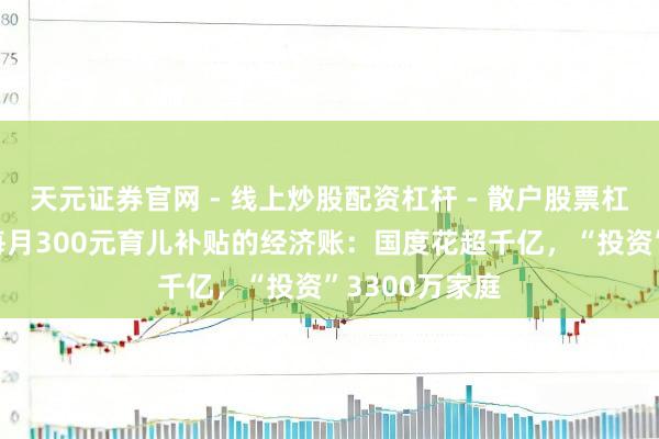 天元证券官网 - 线上炒股配资杠杆 - 散户股票杠杆怎么配资 每月300元育儿补贴的经济账：国度花超千亿，“投资”3300万家庭