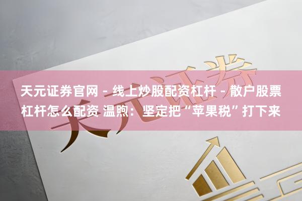 天元证券官网 - 线上炒股配资杠杆 - 散户股票杠杆怎么配资 温煦：坚定把“苹果税”打下来