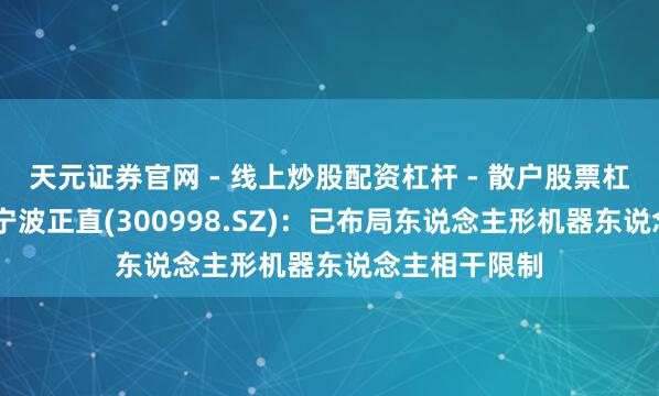 天元证券官网 - 线上炒股配资杠杆 - 散户股票杠杆怎么配资 宁波正直(300998.SZ)：已布局东说念主形机器东说念主相干限制