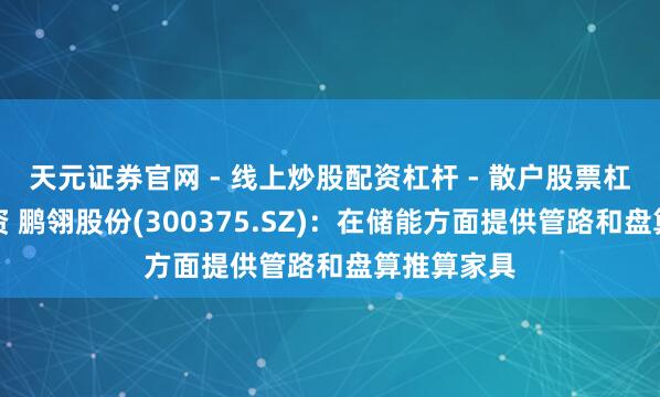 天元证券官网 - 线上炒股配资杠杆 - 散户股票杠杆怎么配资 鹏翎股份(300375.SZ)：在储能方面提供管路和盘算推算家具