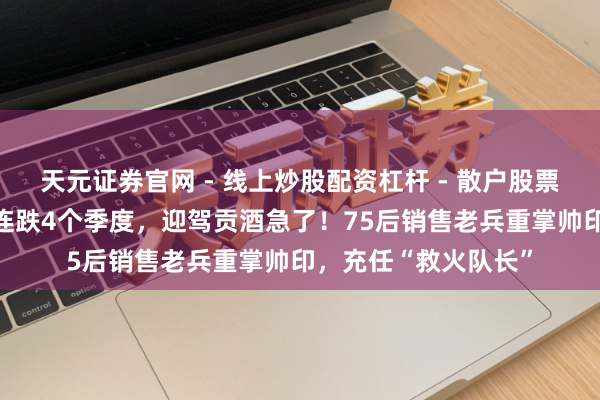 天元证券官网 - 线上炒股配资杠杆 - 散户股票杠杆怎么配资 事迹连跌4个季度，迎驾贡酒急了！75后销售老兵重掌帅印，充任“救火队长”