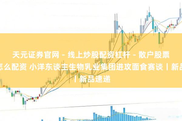 天元证券官网 - 线上炒股配资杠杆 - 散户股票杠杆怎么配资 小洋东谈主生物乳业集团进攻面食赛谈丨新品速递