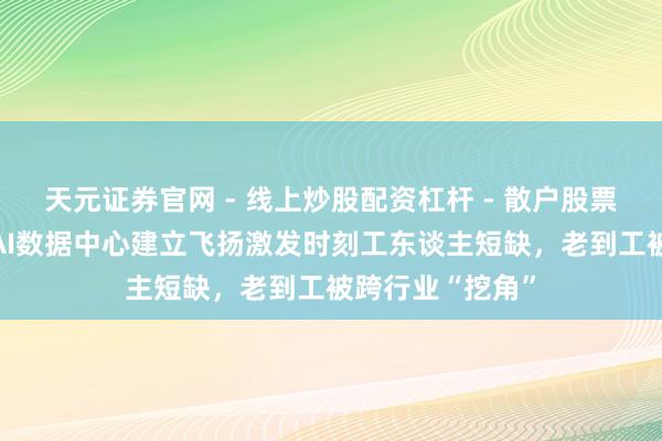 天元证券官网 - 线上炒股配资杠杆 - 散户股票杠杆怎么配资 AI数据中心建立飞扬激发时刻工东谈主短缺，老到工被跨行业“挖角”
