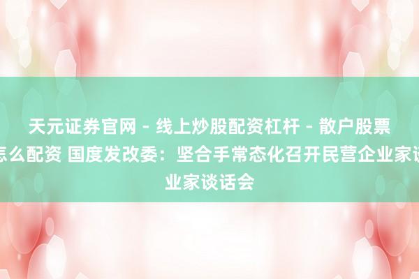 天元证券官网 - 线上炒股配资杠杆 - 散户股票杠杆怎么配资 国度发改委：坚合手常态化召开民营企业家谈话会