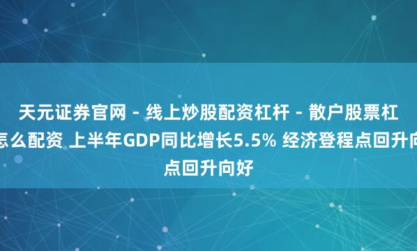 天元证券官网 - 线上炒股配资杠杆 - 散户股票杠杆怎么配资 上半年GDP同比增长5.5% 经济登程点回升向好