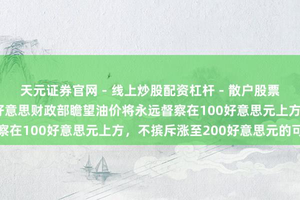 天元证券官网 - 线上炒股配资杠杆 - 散户股票杠杆怎么配资 报说念称好意思财政部瞻望油价将永远督察在100好意思元上方，不摈斥涨至200好意思元的可能
