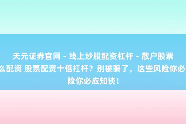 天元证券官网 - 线上炒股配资杠杆 - 散户股票杠杆怎么配资 股票配资十倍杠杆？别被骗了，这些风险你必应知谈！