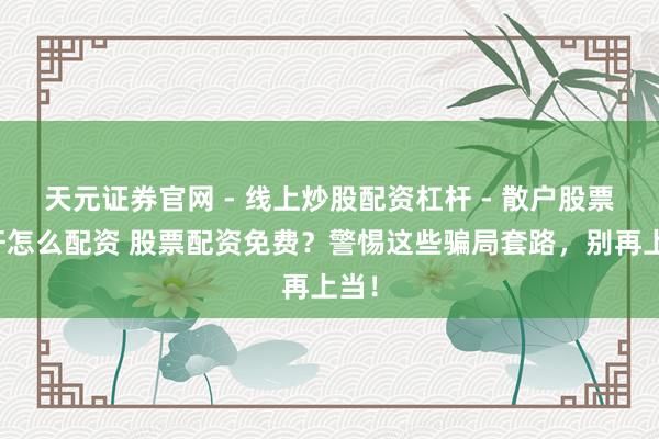 天元证券官网 - 线上炒股配资杠杆 - 散户股票杠杆怎么配资 股票配资免费？警惕这些骗局套路，别再上当！